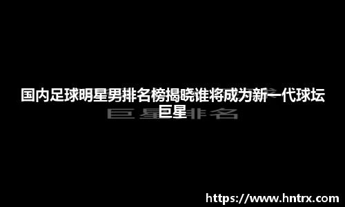 国内足球明星男排名榜揭晓谁将成为新一代球坛巨星