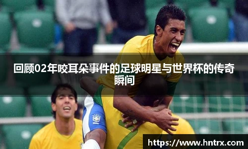回顾02年咬耳朵事件的足球明星与世界杯的传奇瞬间